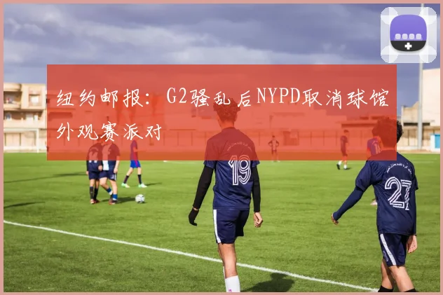 纽约邮报:G2骚乱后NYPD取消球馆外观赛派对