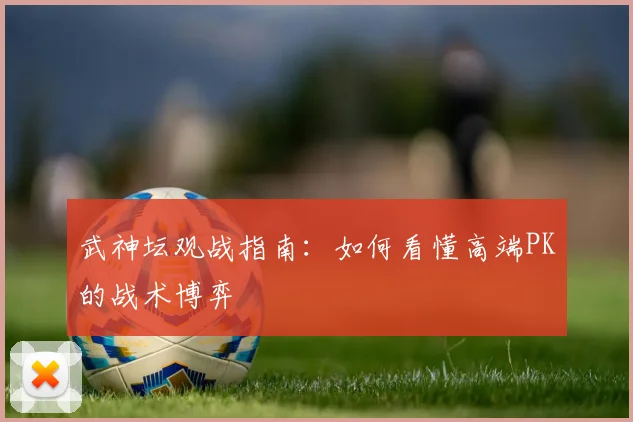 武神坛观战指南:如何看懂高端PK的战术博弈