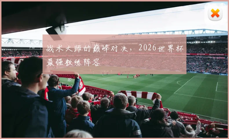 战术大师的巅峰对决，2026世界杯最强教练阵容