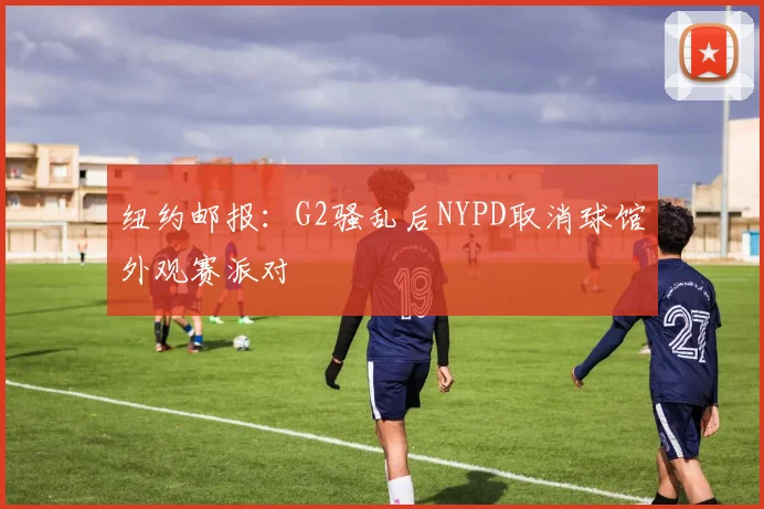 纽约邮报：G2骚乱后NYPD取消球馆外观赛派对