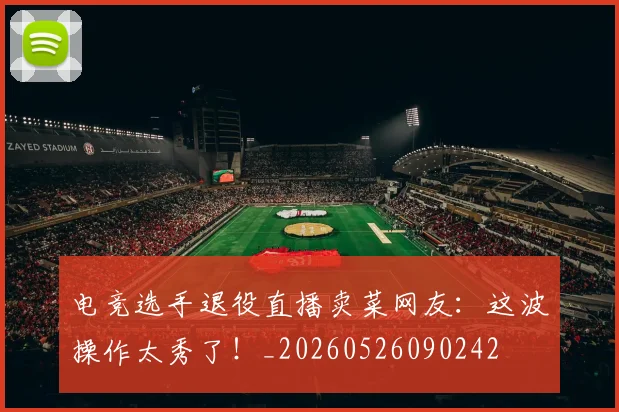 电竞选手退役直播卖菜网友：这波操作太秀了！_20260526090242