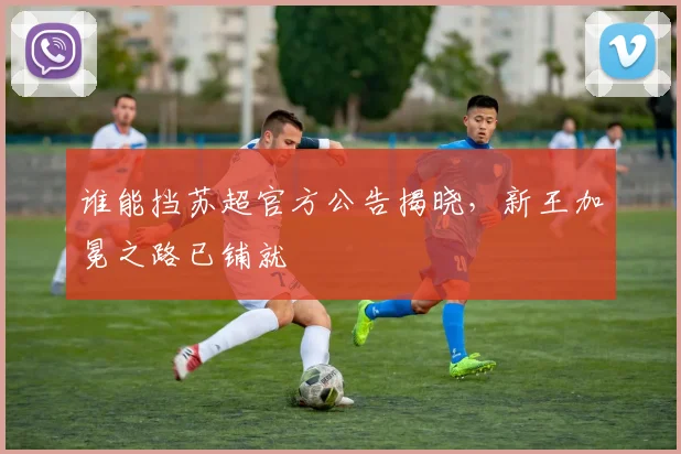 谁能挡苏超官方公告揭晓，新王加冕之路已铺就