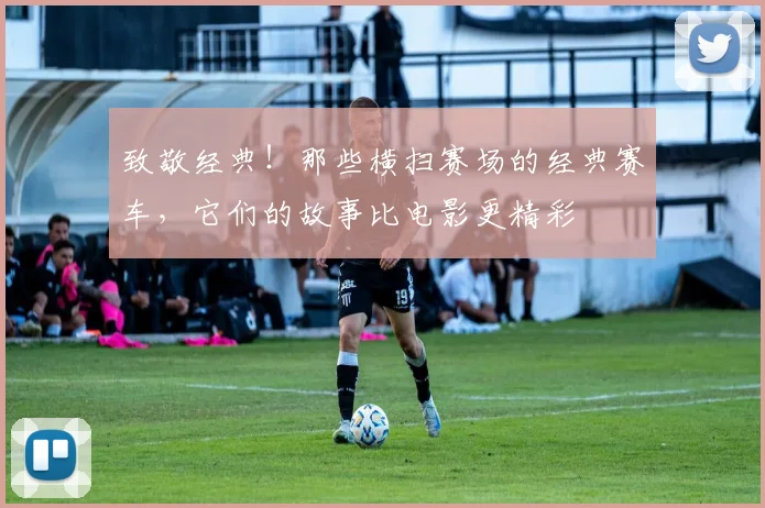 致敬经典！那些横扫赛场的经典赛车，它们的故事比电影更精彩