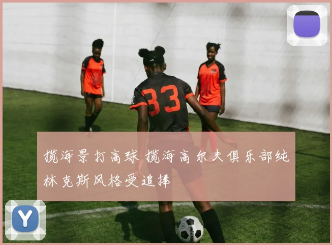 揽海景打高球 揽海高尔夫俱乐部纯林克斯风格受追捧