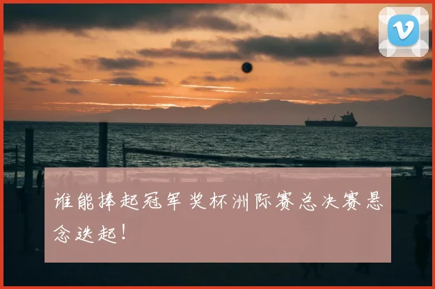 谁能捧起冠军奖杯洲际赛总决赛悬念迭起！