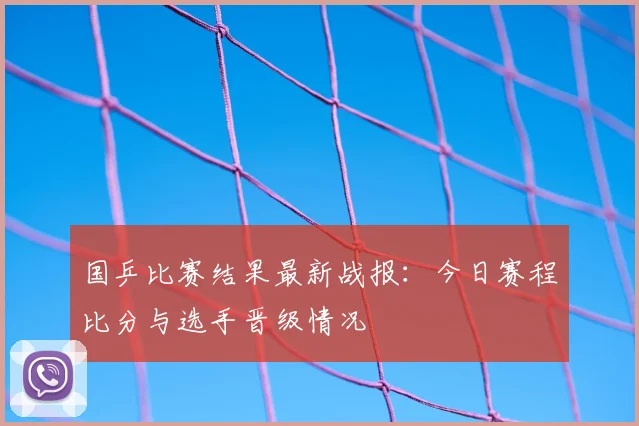 国乒比赛结果最新战报:今日赛程比分与选手晋级情况