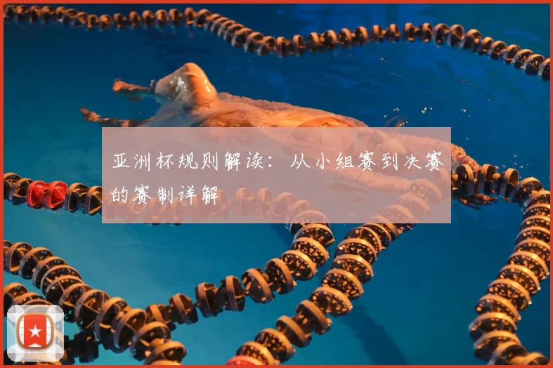 亚洲杯规则解读：从小组赛到决赛的赛制详解