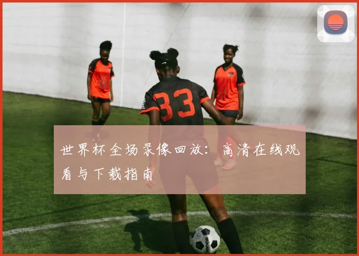 世界杯全场录像回放：高清在线观看与下载指南