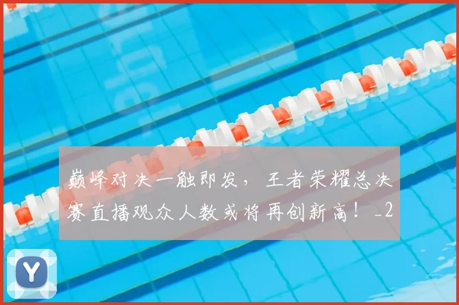 巅峰对决一触即发，王者荣耀总决赛直播观众人数或将再创新高！_20260526073749