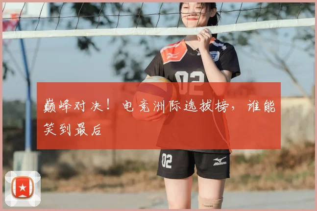 巅峰对决！电竞洲际选拔榜，谁能笑到最后