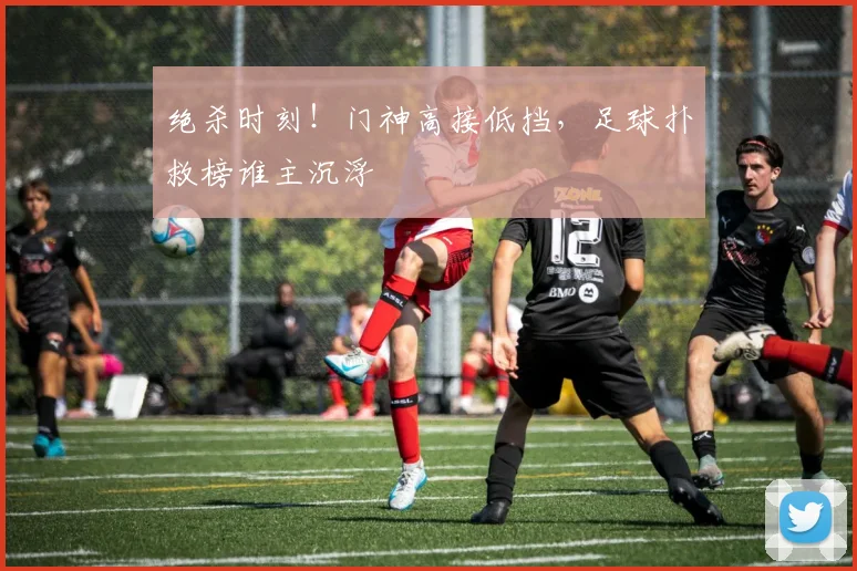 绝杀时刻！门神高接低挡，足球扑救榜谁主沉浮