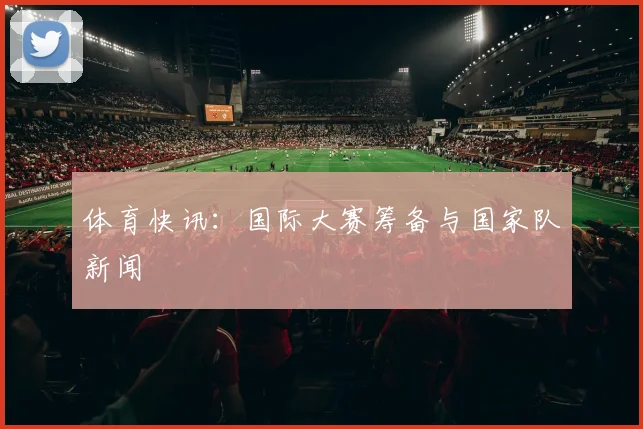 体育快讯：国际大赛筹备与国家队新闻