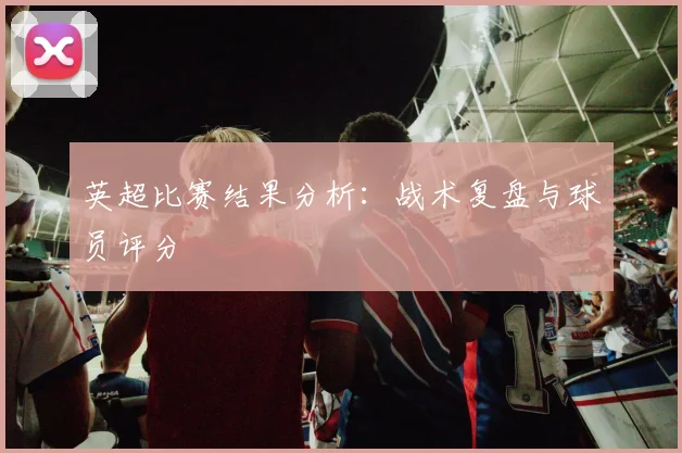 英超比赛结果分析：战术复盘与球员评分