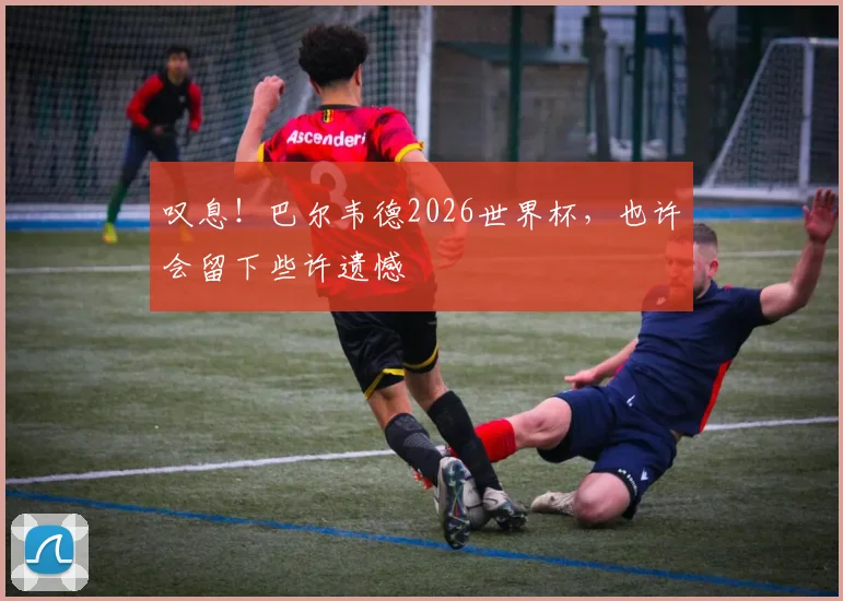 叹息！巴尔韦德2026世界杯，也许会留下些许遗憾