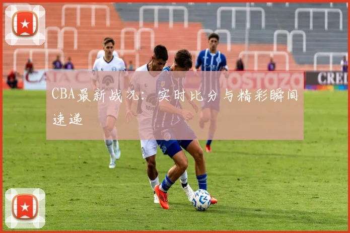 CBA最新战况：实时比分与精彩瞬间速递