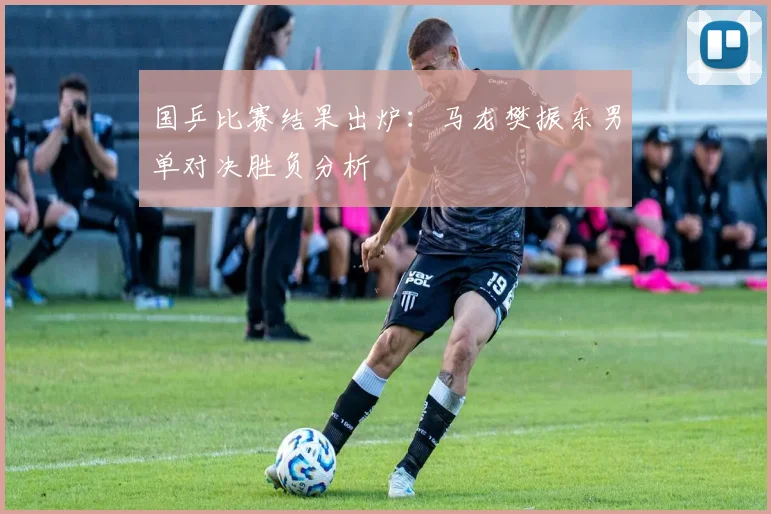 国乒比赛结果出炉：马龙樊振东男单对决胜负分析
