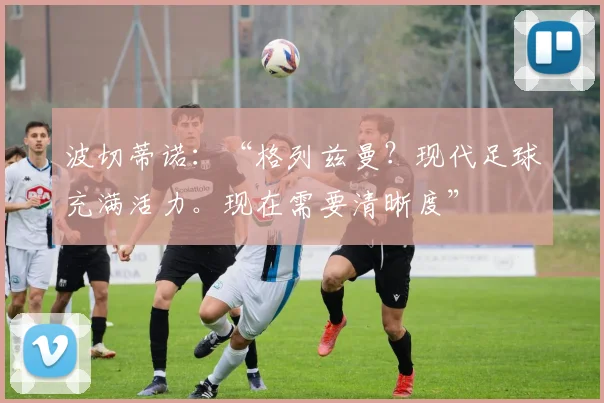 波切蒂诺:“格列兹曼?现代足球充满活力。现在需要清晰度”