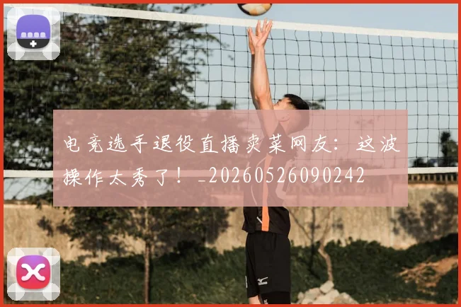电竞选手退役直播卖菜网友：这波操作太秀了！_20260526090242