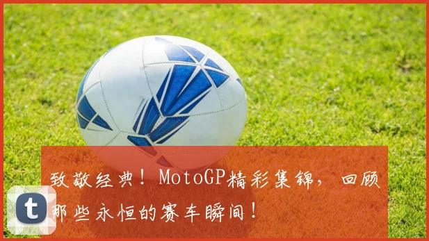 致敬经典！MotoGP精彩集锦，回顾那些永恒的赛车瞬间！