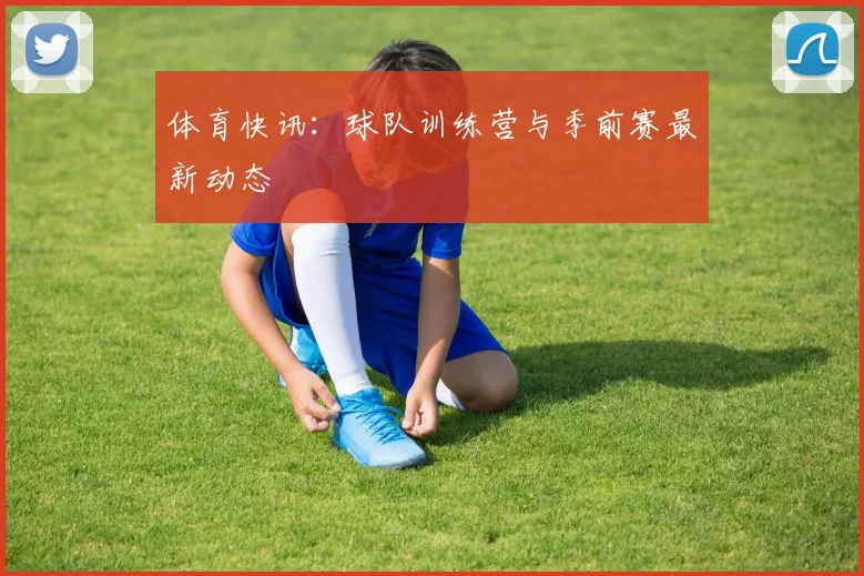 体育快讯：球队训练营与季前赛最新动态