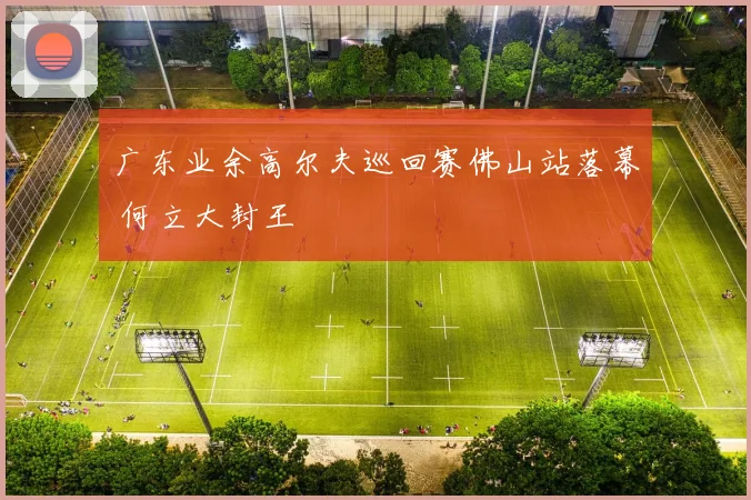 广东业余高尔夫巡回赛佛山站落幕 何立大封王