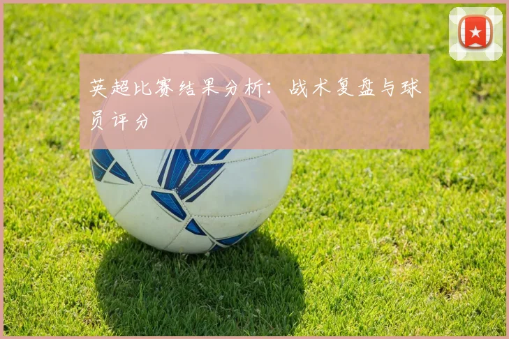 英超比赛结果分析：战术复盘与球员评分