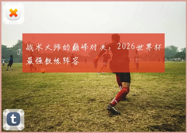 战术大师的巅峰对决，2026世界杯最强教练阵容