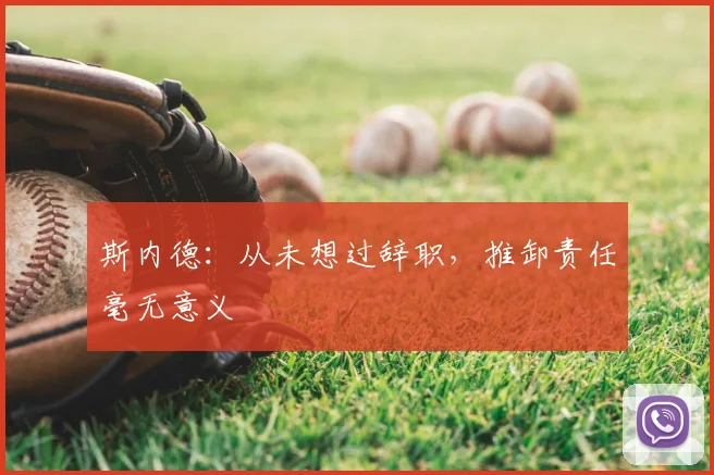斯内德:从未想过辞职,推卸责任毫无意义