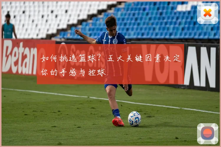 如何挑选篮球？五大关键因素决定你的手感与控球