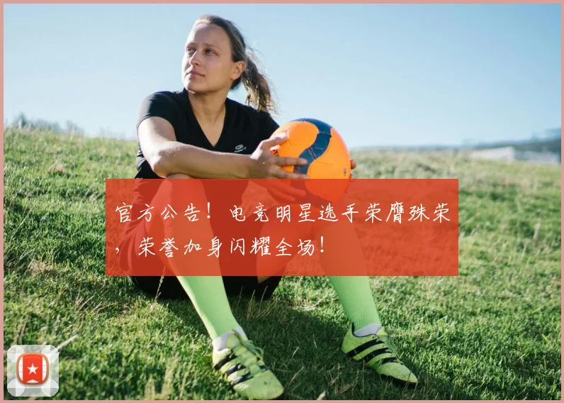官方公告!电竞明星选手荣膺殊荣,荣誉加身闪耀全场!